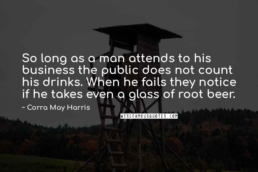 Corra May Harris Quotes: So long as a man attends to his business the public does not count his drinks. When he fails they notice if he takes even a glass of root beer.