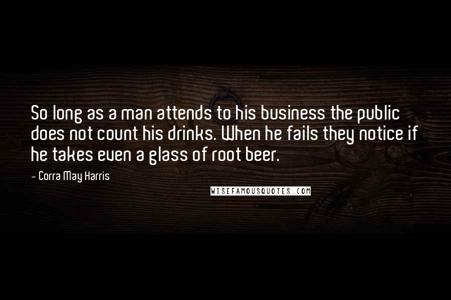 Corra May Harris Quotes: So long as a man attends to his business the public does not count his drinks. When he fails they notice if he takes even a glass of root beer.