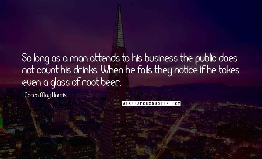 Corra May Harris Quotes: So long as a man attends to his business the public does not count his drinks. When he fails they notice if he takes even a glass of root beer.