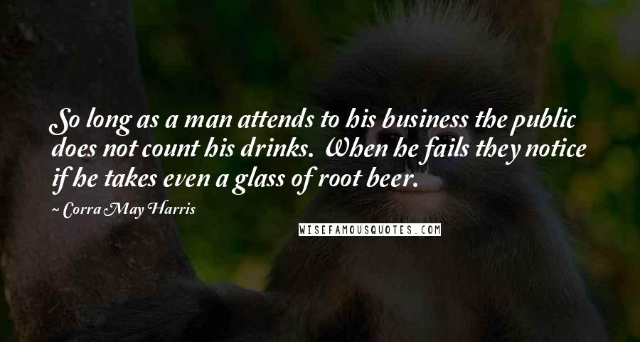 Corra May Harris Quotes: So long as a man attends to his business the public does not count his drinks. When he fails they notice if he takes even a glass of root beer.