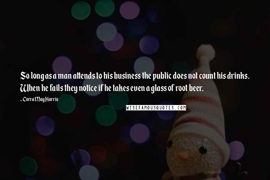 Corra May Harris Quotes: So long as a man attends to his business the public does not count his drinks. When he fails they notice if he takes even a glass of root beer.