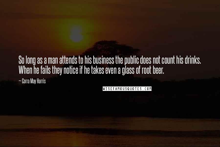 Corra May Harris Quotes: So long as a man attends to his business the public does not count his drinks. When he fails they notice if he takes even a glass of root beer.