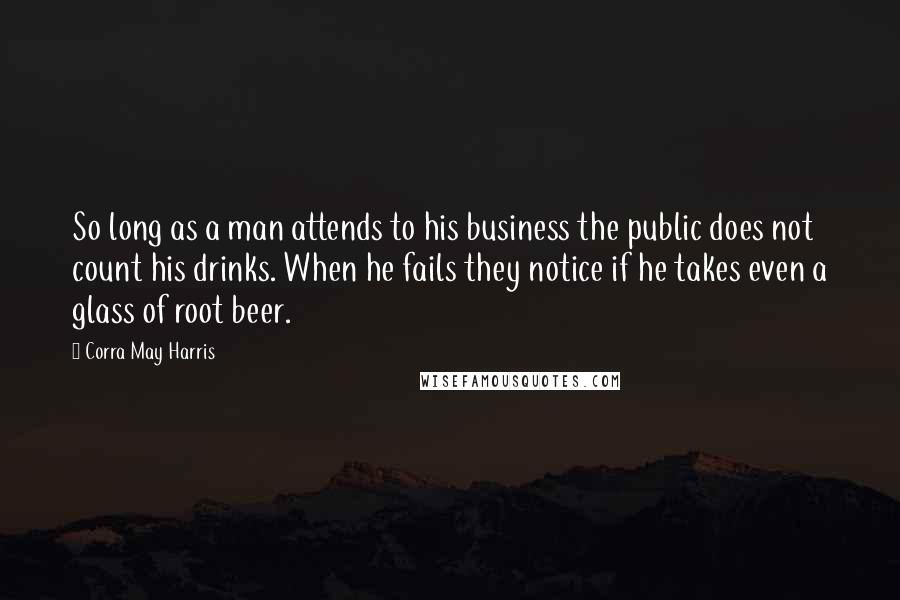 Corra May Harris Quotes: So long as a man attends to his business the public does not count his drinks. When he fails they notice if he takes even a glass of root beer.