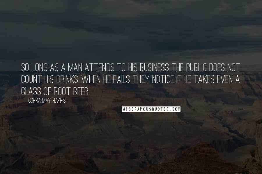 Corra May Harris Quotes: So long as a man attends to his business the public does not count his drinks. When he fails they notice if he takes even a glass of root beer.