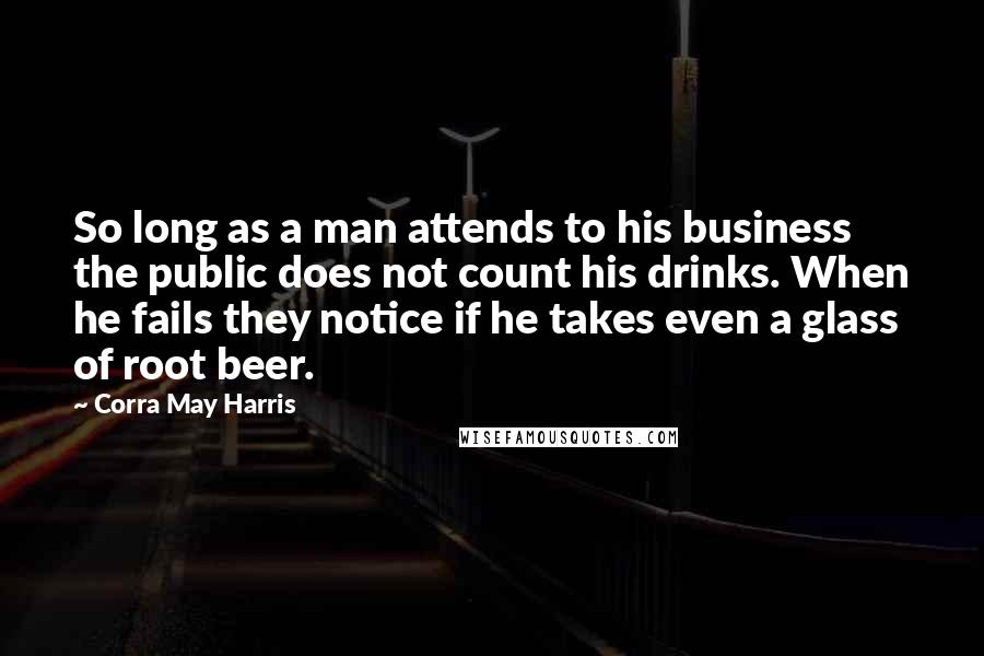 Corra May Harris Quotes: So long as a man attends to his business the public does not count his drinks. When he fails they notice if he takes even a glass of root beer.