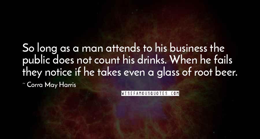 Corra May Harris Quotes: So long as a man attends to his business the public does not count his drinks. When he fails they notice if he takes even a glass of root beer.