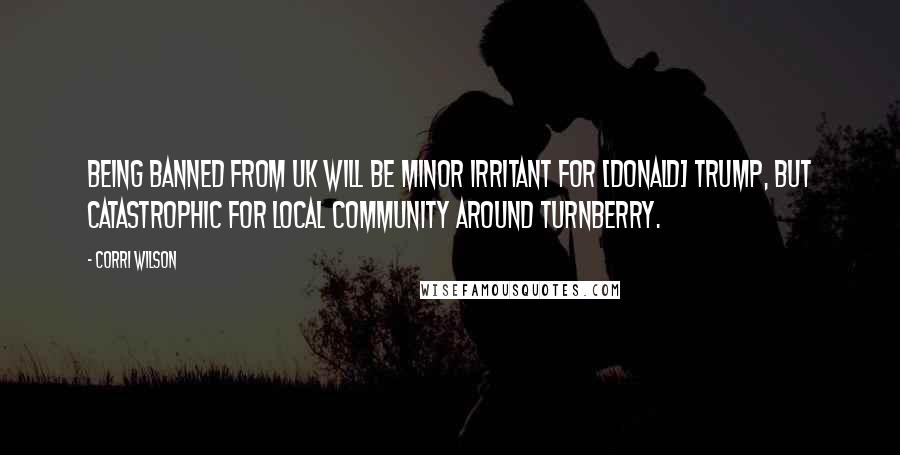 Corri Wilson Quotes: Being banned from UK will be minor irritant for [Donald] Trump, but catastrophic for local community around Turnberry.