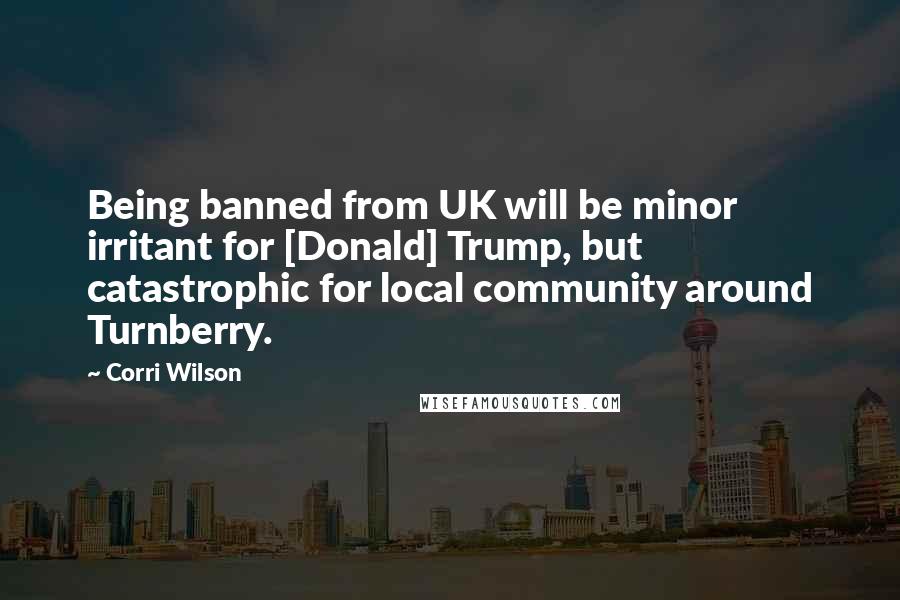 Corri Wilson Quotes: Being banned from UK will be minor irritant for [Donald] Trump, but catastrophic for local community around Turnberry.