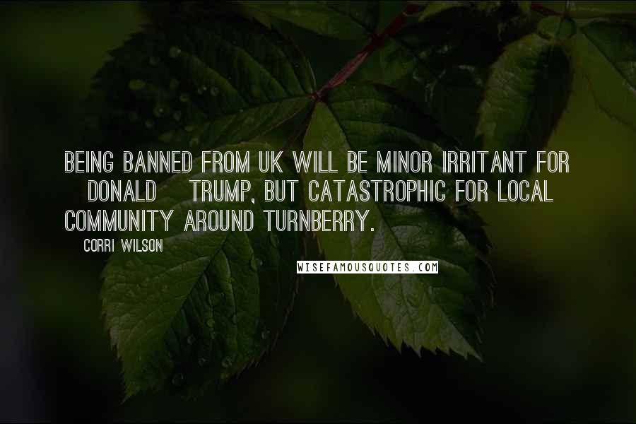 Corri Wilson Quotes: Being banned from UK will be minor irritant for [Donald] Trump, but catastrophic for local community around Turnberry.