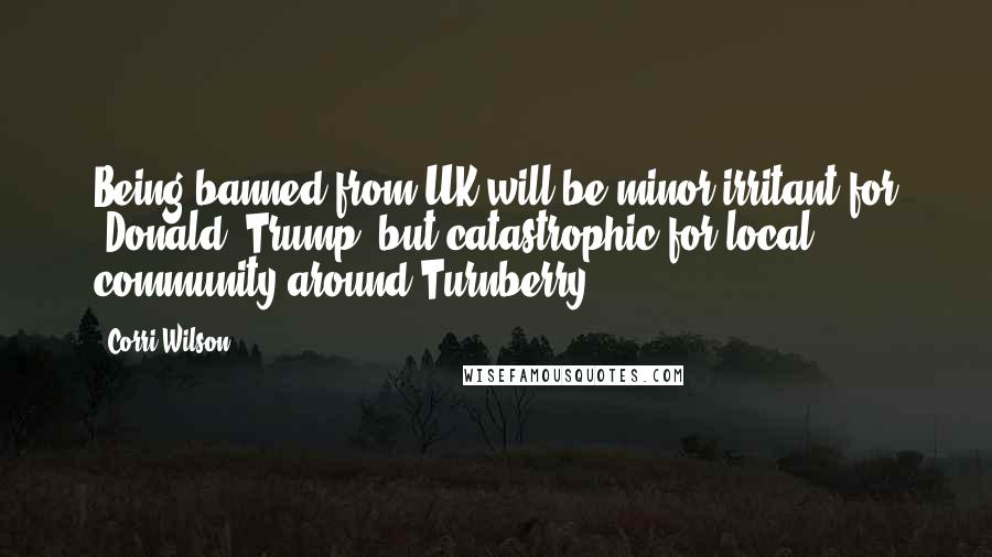 Corri Wilson Quotes: Being banned from UK will be minor irritant for [Donald] Trump, but catastrophic for local community around Turnberry.
