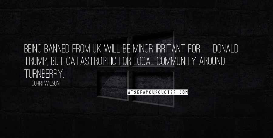 Corri Wilson Quotes: Being banned from UK will be minor irritant for [Donald] Trump, but catastrophic for local community around Turnberry.