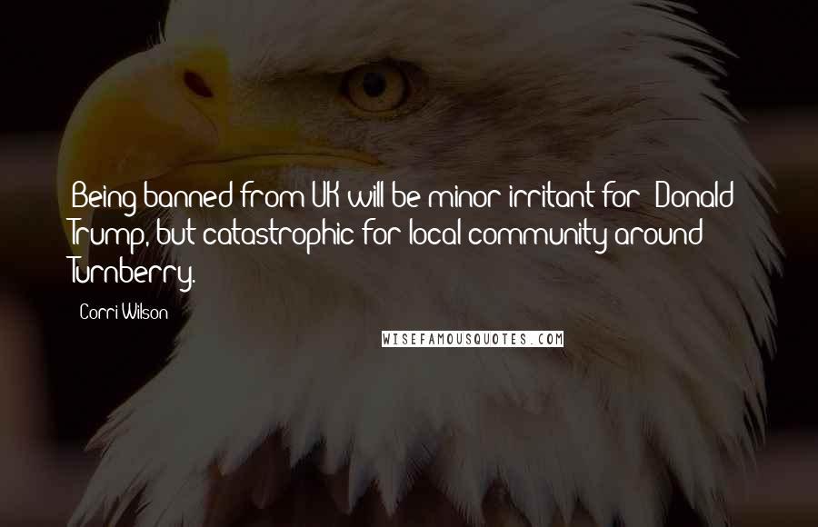 Corri Wilson Quotes: Being banned from UK will be minor irritant for [Donald] Trump, but catastrophic for local community around Turnberry.