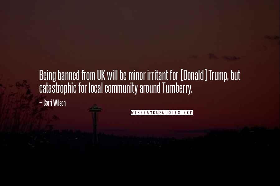 Corri Wilson Quotes: Being banned from UK will be minor irritant for [Donald] Trump, but catastrophic for local community around Turnberry.