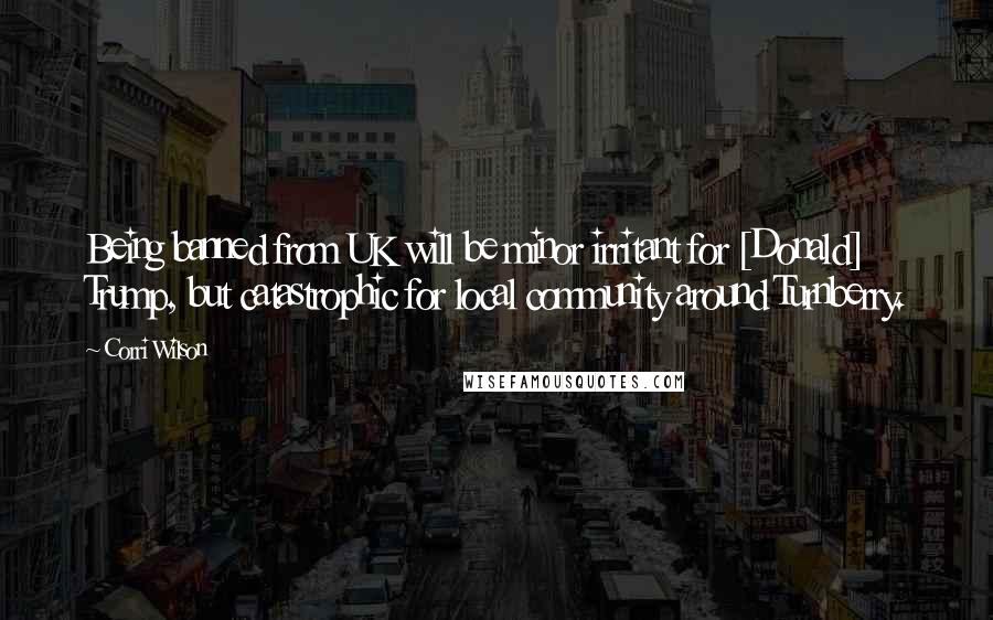 Corri Wilson Quotes: Being banned from UK will be minor irritant for [Donald] Trump, but catastrophic for local community around Turnberry.