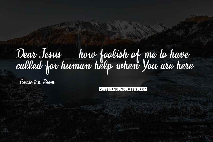 Corrie Ten Boom Quotes: Dear Jesus ... how foolish of me to have called for human help when You are here.