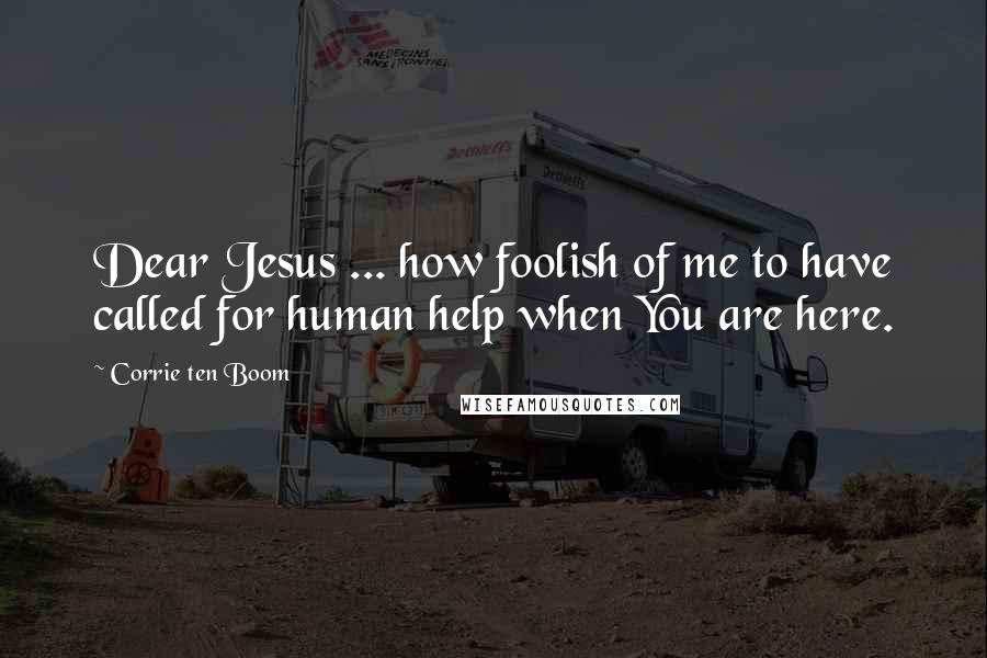 Corrie Ten Boom Quotes: Dear Jesus ... how foolish of me to have called for human help when You are here.