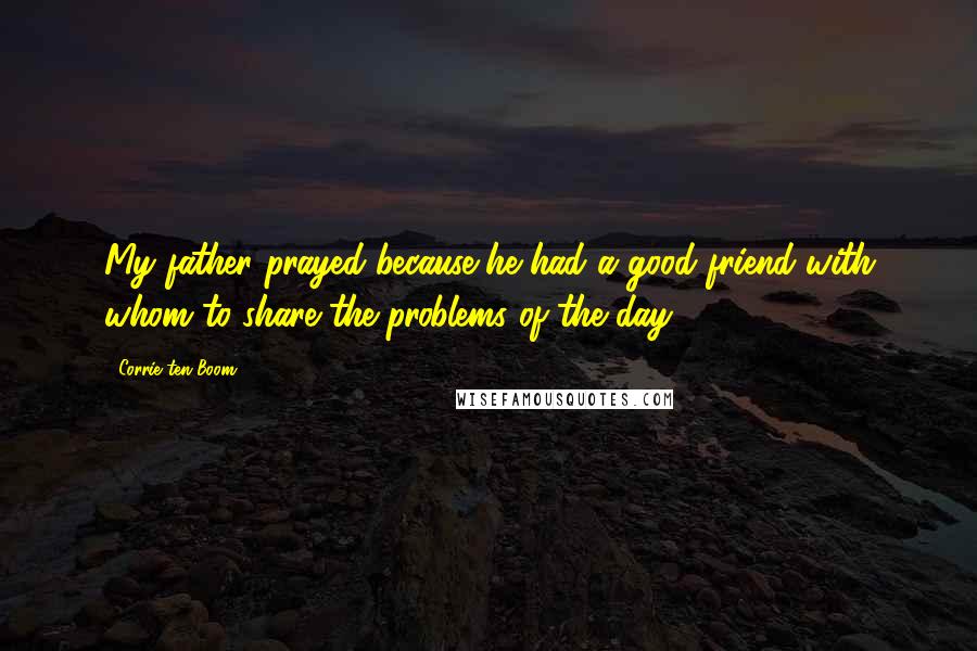 Corrie Ten Boom Quotes: My father prayed because he had a good friend with whom to share the problems of the day.