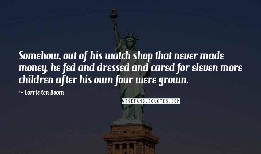 Corrie Ten Boom Quotes: Somehow, out of his watch shop that never made money, he fed and dressed and cared for eleven more children after his own four were grown.