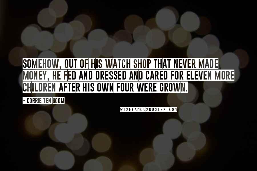 Corrie Ten Boom Quotes: Somehow, out of his watch shop that never made money, he fed and dressed and cared for eleven more children after his own four were grown.