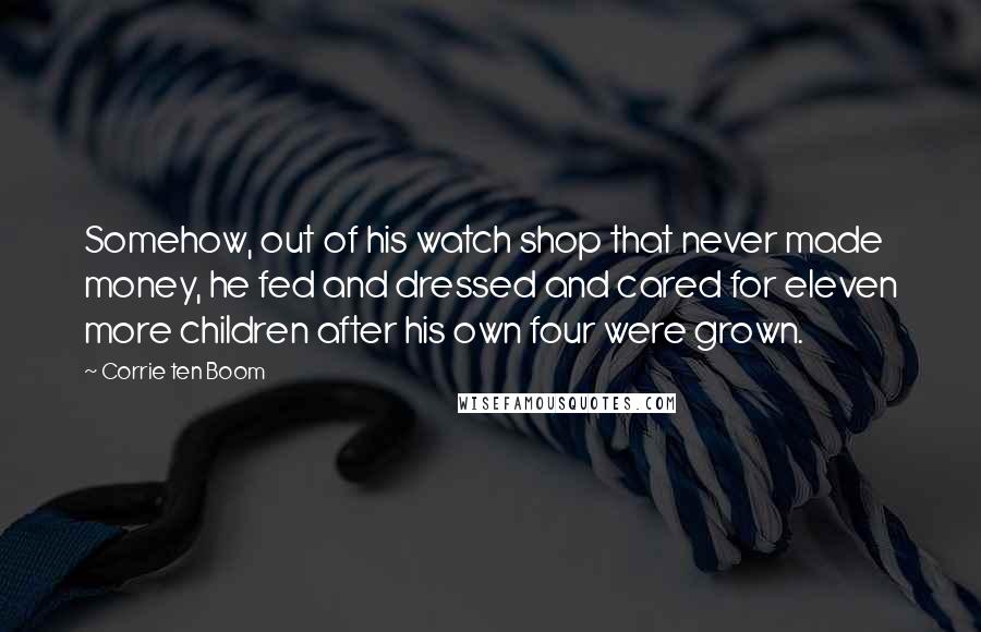 Corrie Ten Boom Quotes: Somehow, out of his watch shop that never made money, he fed and dressed and cared for eleven more children after his own four were grown.