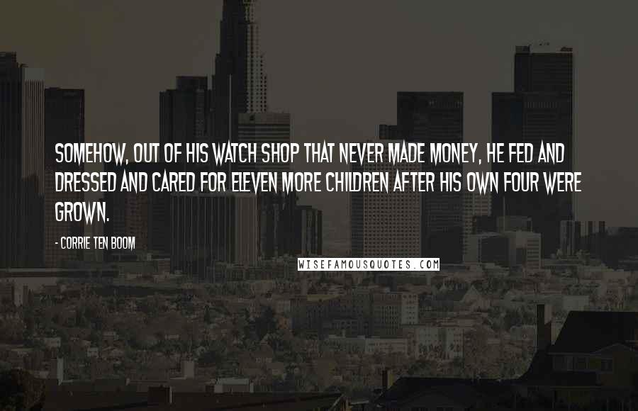 Corrie Ten Boom Quotes: Somehow, out of his watch shop that never made money, he fed and dressed and cared for eleven more children after his own four were grown.