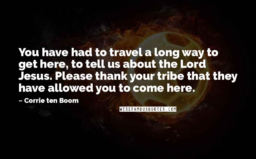Corrie Ten Boom Quotes: You have had to travel a long way to get here, to tell us about the Lord Jesus. Please thank your tribe that they have allowed you to come here.
