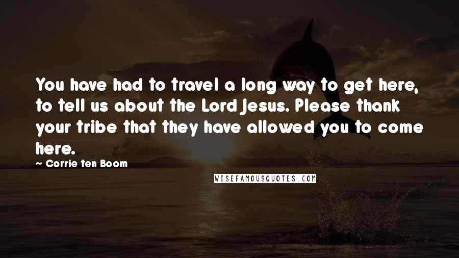 Corrie Ten Boom Quotes: You have had to travel a long way to get here, to tell us about the Lord Jesus. Please thank your tribe that they have allowed you to come here.