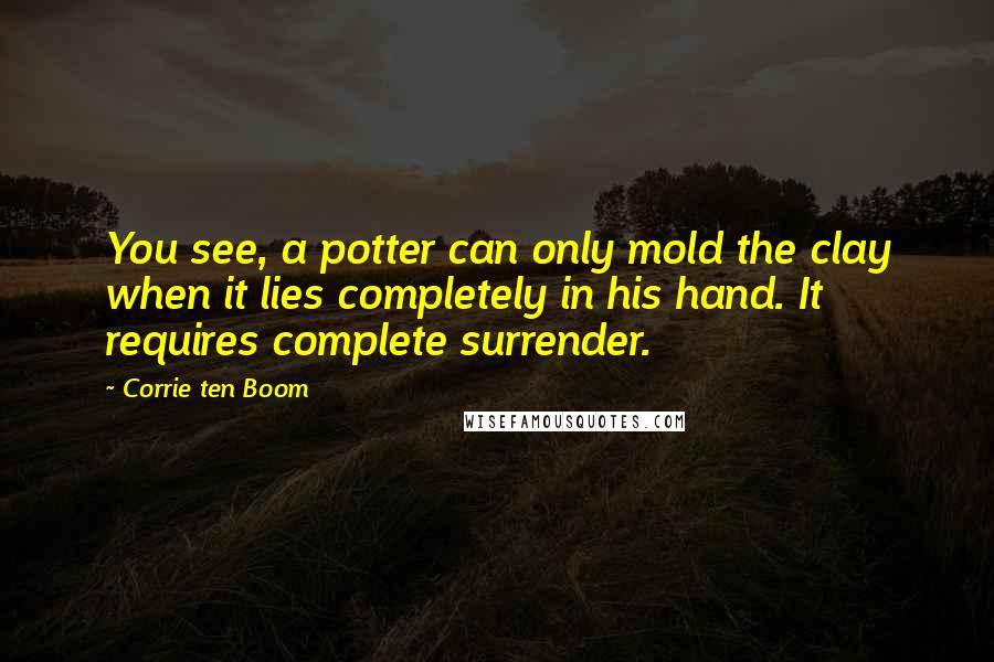 Corrie Ten Boom Quotes: You see, a potter can only mold the clay when it lies completely in his hand. It requires complete surrender.