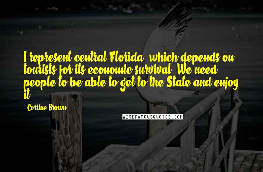 Corrine Brown Quotes: I represent central Florida, which depends on tourists for its economic survival. We need people to be able to get to the State and enjoy it.