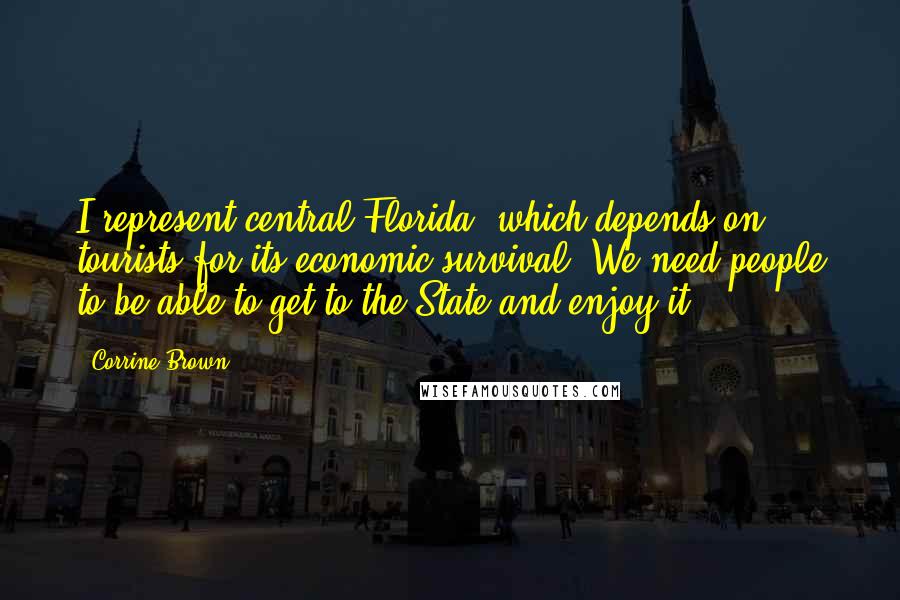 Corrine Brown Quotes: I represent central Florida, which depends on tourists for its economic survival. We need people to be able to get to the State and enjoy it.