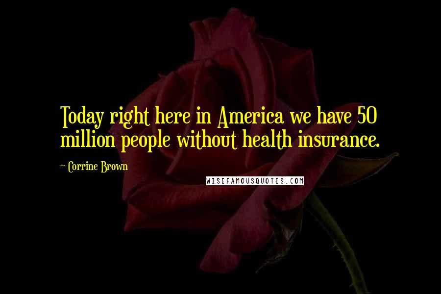 Corrine Brown Quotes: Today right here in America we have 50 million people without health insurance.
