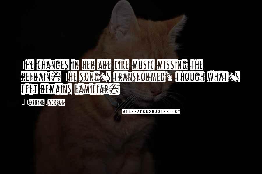 Corrine Jackson Quotes: The changes in her are like music missing the refrain. The song's transformed, though what's left remains familiar.