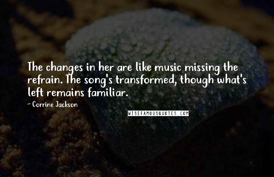 Corrine Jackson Quotes: The changes in her are like music missing the refrain. The song's transformed, though what's left remains familiar.