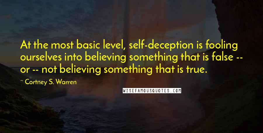 Cortney S. Warren Quotes: At the most basic level, self-deception is fooling ourselves into believing something that is false -- or -- not believing something that is true.