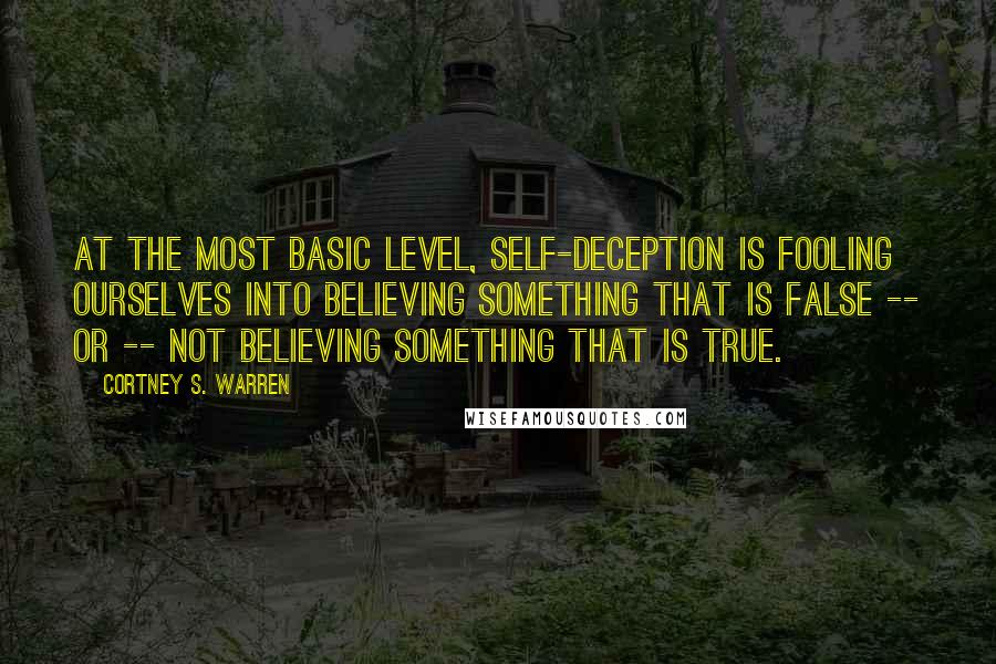 Cortney S. Warren Quotes: At the most basic level, self-deception is fooling ourselves into believing something that is false -- or -- not believing something that is true.