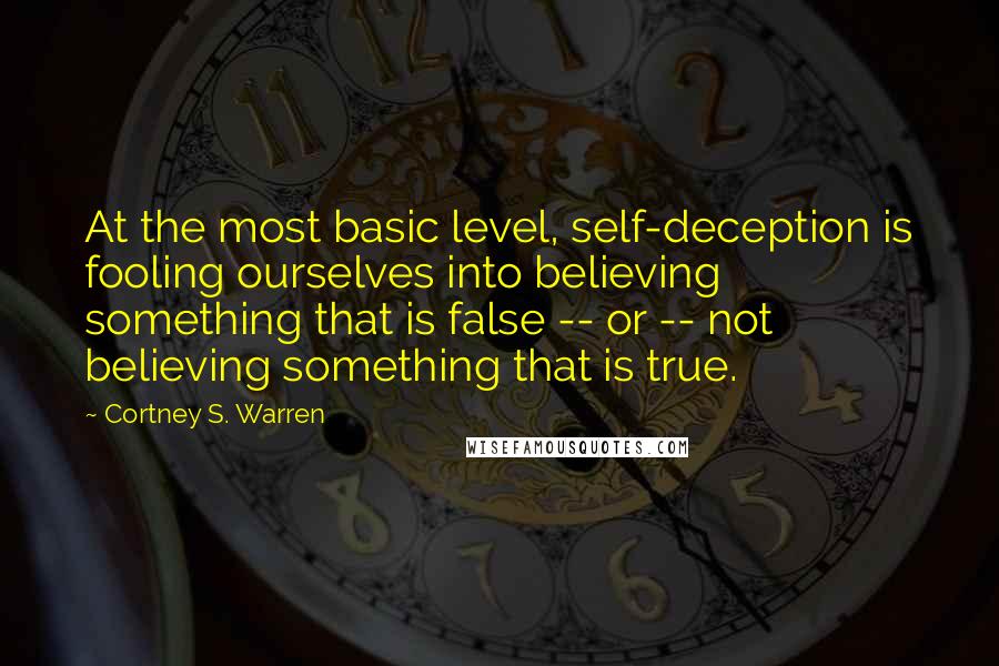 Cortney S. Warren Quotes: At the most basic level, self-deception is fooling ourselves into believing something that is false -- or -- not believing something that is true.