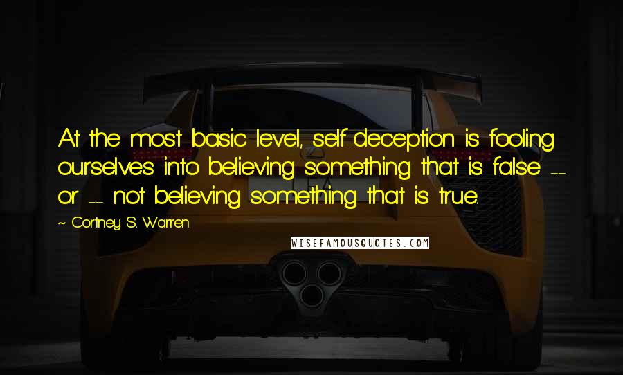 Cortney S. Warren Quotes: At the most basic level, self-deception is fooling ourselves into believing something that is false -- or -- not believing something that is true.