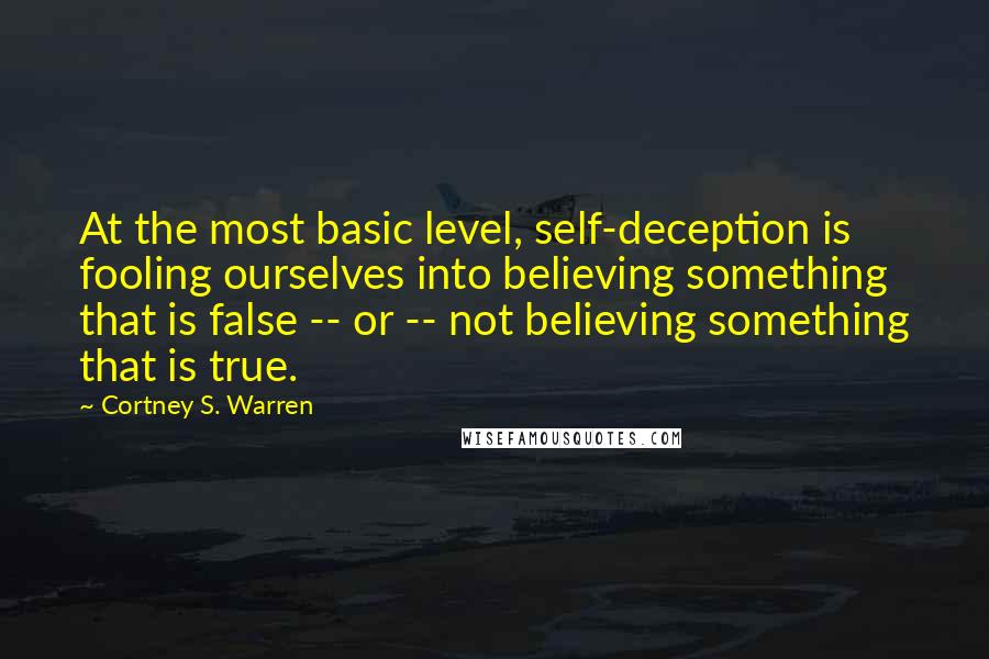 Cortney S. Warren Quotes: At the most basic level, self-deception is fooling ourselves into believing something that is false -- or -- not believing something that is true.