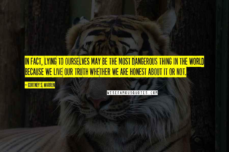 Cortney S. Warren Quotes: In fact, lying to ourselves may be the most dangerous thing in the world because we live our truth whether we are honest about it or not.