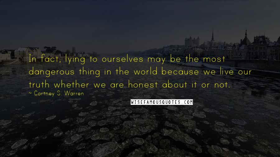 Cortney S. Warren Quotes: In fact, lying to ourselves may be the most dangerous thing in the world because we live our truth whether we are honest about it or not.