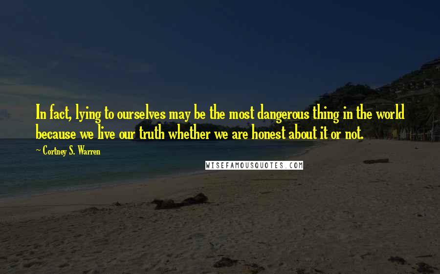 Cortney S. Warren Quotes: In fact, lying to ourselves may be the most dangerous thing in the world because we live our truth whether we are honest about it or not.