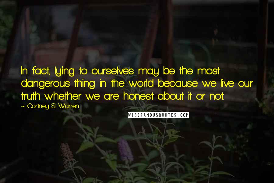 Cortney S. Warren Quotes: In fact, lying to ourselves may be the most dangerous thing in the world because we live our truth whether we are honest about it or not.