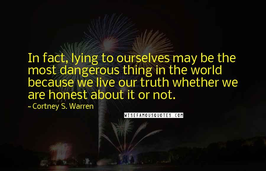 Cortney S. Warren Quotes: In fact, lying to ourselves may be the most dangerous thing in the world because we live our truth whether we are honest about it or not.