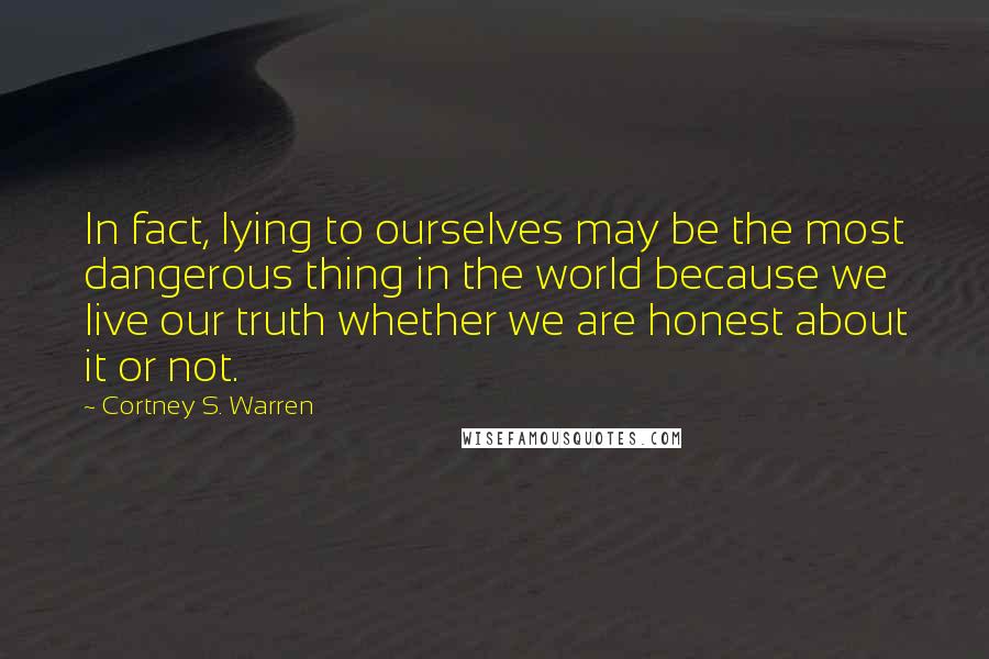 Cortney S. Warren Quotes: In fact, lying to ourselves may be the most dangerous thing in the world because we live our truth whether we are honest about it or not.