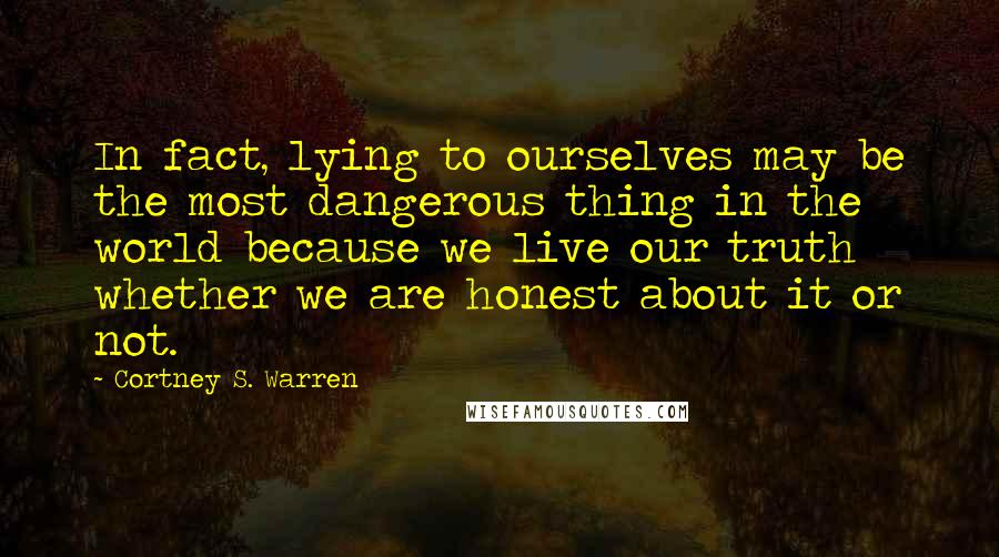 Cortney S. Warren Quotes: In fact, lying to ourselves may be the most dangerous thing in the world because we live our truth whether we are honest about it or not.