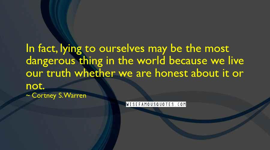 Cortney S. Warren Quotes: In fact, lying to ourselves may be the most dangerous thing in the world because we live our truth whether we are honest about it or not.