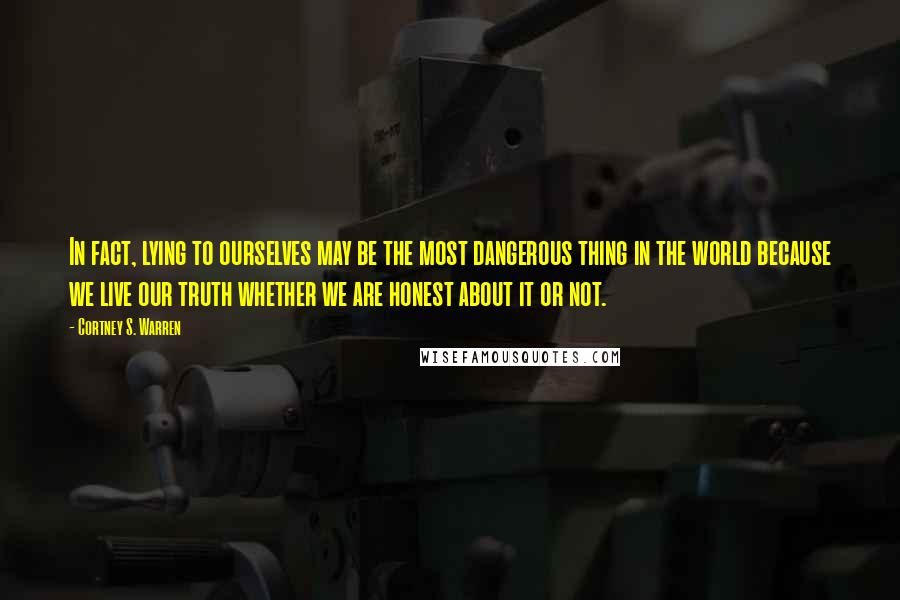 Cortney S. Warren Quotes: In fact, lying to ourselves may be the most dangerous thing in the world because we live our truth whether we are honest about it or not.