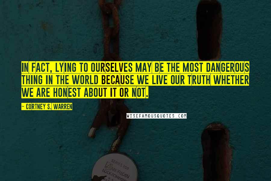 Cortney S. Warren Quotes: In fact, lying to ourselves may be the most dangerous thing in the world because we live our truth whether we are honest about it or not.