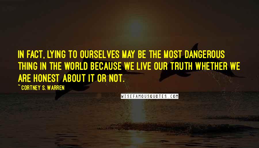 Cortney S. Warren Quotes: In fact, lying to ourselves may be the most dangerous thing in the world because we live our truth whether we are honest about it or not.