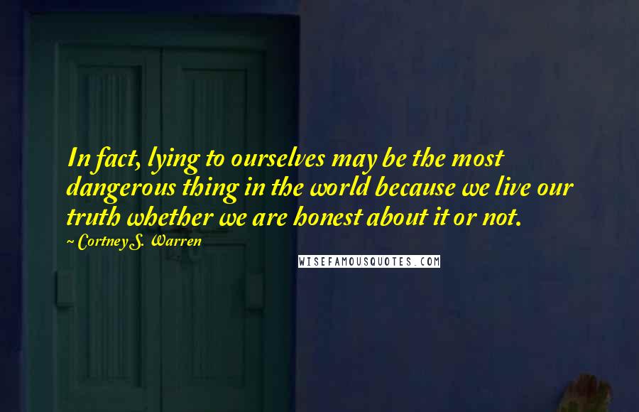 Cortney S. Warren Quotes: In fact, lying to ourselves may be the most dangerous thing in the world because we live our truth whether we are honest about it or not.